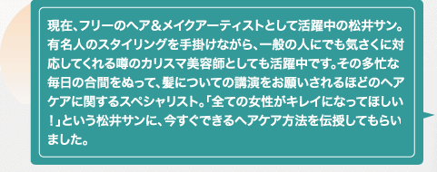 現在、フリーのヘア＆メイクアーティストとして活躍中の松井サン。有名人のスタイリングを手掛けながら、一般の人にでも気さくに対応してくれる噂のカリスマ美容師としても活躍中です。その多忙な毎日の合間をぬって、髪についての講演をお願いされるほどのヘアケアに関するスペシャリスト。「全ての女性がキレイになってほしい！」という松井サンに、今すぐできるヘアケア方法を伝授してもらいました。