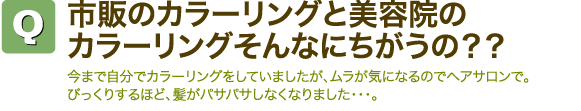 Q市販のカラーリングと美容院のカラーリングそんなにちがうの？？　今まで自分でカラーリングをしていましたが、ムラが気になるのでヘアサロンで。びっくりするほど、髪がパサパサしなくなりました・・・。