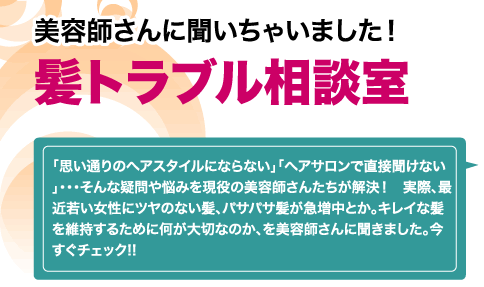 美容師さんに聞いちゃいました！髪トラブル相談室　「思い通りのヘアスタイルにならない」「ヘアサロンで直接聞けない」・・・そんな疑問や悩みを現役の美容師さんたちが解決！　実際、最近若い女性にツヤのない髪、パサパサ髪が急増中とか。キレイな髪を維持するために何が大切なのか、を美容師さんに聞きました。今すぐチェック!!