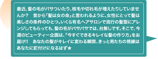 最近、髪の毛がパサついたり、枝毛や切れ毛が増えたりしていませんか？　昔から「髪は女の命」と言われるように、女性にとって髪は美しさの条件のひとつ。いくら有名ヘアサロンで流行の髪型にアレンジしてもらっても、髪の毛がパサパサでは、台無しです。そこで、今週のビューティー企画は、「今すぐできるキレイな髪の作り方」をお届け!!　あなたの髪がキレイに変わる瞬間、きっと男たちの視線はあなたに釘付けになるはず★