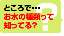 ところで・・・お水の種類って知ってる？