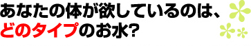 あなたの体が欲しているのは、どのタイプのお水？