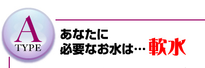 Atype　あなたに必要なお水は…軟水