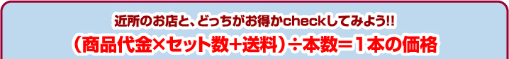 近所のお店と、どっちがお得かcheckしてみよう!!（商品代金×セット数+送料）÷本数＝1本の価格