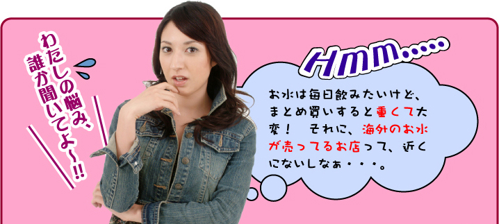 わたしの悩み、誰か聞いてよ〜！！　お水は毎日飲みたいけど、まとめ買いすると重くて大変！　それに、海外のお水が売ってるお店って、近くにないしなぁ・・・。