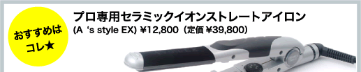 おすすめはコレ★
プロ専用セラミックイオンストレートアイロン
(A‘s style EX) \12,800（定価\39,800）