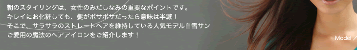 朝のスタイリングは、女性のみだしなみの重要なポイントです。キレイにお化粧しても、髪がボサボサだったら意味は半減！そこで、サラサラのストレートヘアを維持している人気モデル白雪サンご愛用の魔法のヘアアイロンをご紹介します！