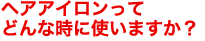 ヘアアイロンってどんな時に使いますか？　