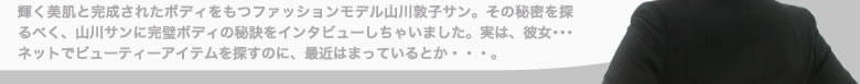 輝く美肌と完成されたボディをもつファッションモデル山川敦子サン。その秘密を探るべく、山川サンに完全ボディの秘訣をインタビューしちゃいました。実は、彼女・・・ネットでビューティーアイテムを探すのに、最近はまっているとか・・・。