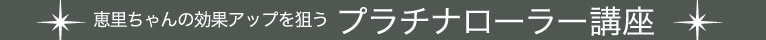恵里ちゃんの効果アップを狙うプラチナローラー講座