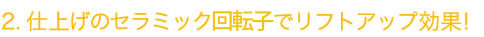 仕上げのセラミック回転子でリフトアップ効果！