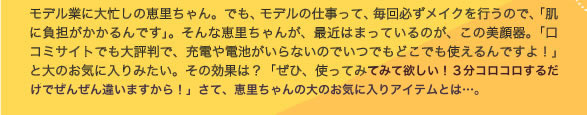 モデル業に大忙しの恵里ちゃん。でも、モデルの仕事って、毎回必ずメイクを行うので、「肌に負担がかかるんです」。そんな恵里ちゃんが、最近はまっているのが、この美顔器。「口コミサイトでも大評判で、充電や電池がいらないのでいつでもどこでも使えるんですよ！」　と大のお気に入りみたい。その効果は？　「ぜひ、使ってみて欲しい！　3分コロコロするだけでぜんぜん違いますから！」　　　さて、恵里ちゃんの大のお気に入りアイテムとは・・・。