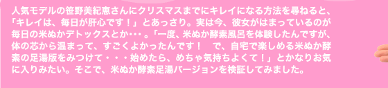 人気モデルの笹野美紀恵さんにクリスマスまでにキレイになる方法を尋ねると、「キレイは、毎日が肝心です！」とあっさり。実は今、彼女がはまっているのが毎日の米ぬかデトックスとか・・・。「一度、米ぬか酵素風呂を体験したんですが、体の芯から温まって、すごくよかったんです！　で、自宅で楽しめる米ぬか酵素の足湯版をみつけて・・・始めたら、めちゃ気持ちよくて！」とかなりお気に入りみたい。そこで、米ぬか酵素足湯バージョンを検証してみました。