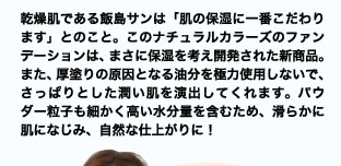 乾燥肌である飯島サンは「肌の保湿に一番こだわります」とのこと。このナチュラルカラーズのファンデーションは、まさに保湿を考え開発された新商品。また、厚塗りの原因となる油分を極力使用しないで、さっぱりとした潤い肌を演出してくれます。パウダー粒子も細かく高い水分量を含むため、滑らかに肌になじみ、自然な仕上がりに！