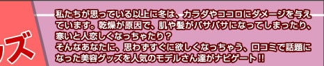 私たちが思っている以上に冬は、カラダやココロにダメージを与えています。乾燥が原因で、肌や髪がバサバサになってしまったり、寒いと人恋しくなっちゃったり？　そんなあなたに、思わずすぐに欲しくなっちゃう、口コミで話題になった美容グッズを人気のモデルさん達がナビゲート!!