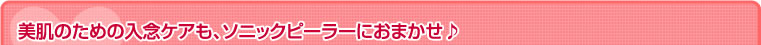 美肌のための入念ケアも、ソニックピーラーにおまかせ?