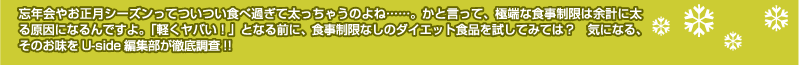 忘年会やお正月シーズンってついつい食べ過ぎて太っちゃうのよね……。かと言って、極端な食事制限は余計に太る原因になるんですよ。「軽くヤバい！」となる前に、食事制限なしのダイエット食品を試してみては？　気になる、そのお味をUside編集部が徹底調査!!