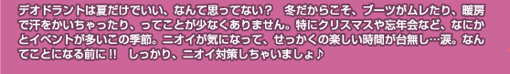 デオドラントは夏だけでいい、なんて思ってない？　冬だからこそ、ブーツがムレたり、暖房で汗をかいちゃったり、ってことが少なくありません。特にクリスマスや忘年会など、なにかとイベントが多いこの季節。ニオイが気になって、せっかくの楽しい時間が台無し…涙。なんてことになる前に!!　しっかり、ニオイ対策しちゃいましょ♪