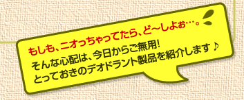 もしも、ニオっちゃってたら、ど〜しよぉ…。 そんな心配は、今日からご無用! とっておきのデオドラント製品を紹介します♪