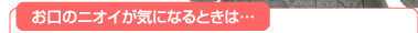 お口のニオイが気になるときは…