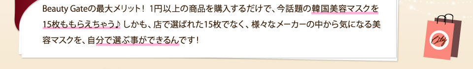 Beauty Gateの最大メリット！ 1円以上の商品を購入するだけで、今話題の韓国美容マスクを15枚ももらえちゃう♪しかも、店で選ばれた15枚でなく、様々なメーカーの中から気になる美容マスクを、自分で選ぶ事ができるんです！