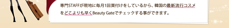専門STAFFが現地に毎月1回買付けをしているから、韓国の最新流行コスメをどこよりも早くBeauty Gateでチェックする事ができます。