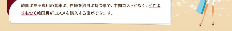 韓国にある専用の倉庫に、在庫を独自に持つ事で、中間コストがなく、どこよりも安く韓国最新コスメを購入する事ができます。