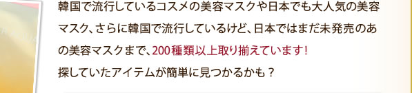 韓国で流行しているコスメの美容マスクや日本でも大人気の美容マスク、さらに韓国で流行しているけど、日本ではまだ未発売のあの美容マスクまで、200種類以上取り揃えています！探していたアイテムが簡単に見つかるかも？