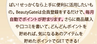 プレゼントや購入ポイントなどの特典がいっぱい！せっかくなら上手に便利に活用したいもの。 BeautyGateは会員登録をするだけで、毎月自動でポイントが貯まります。さらに商品購入や口コミを書いて、どんどんポイントを貯めれば、気になるあのアイテムを貯めたポイントでGETできる！