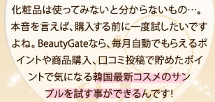 化粧品は使ってみないと分からないもの…。本音を言えば、購入する前に一度試したいですよね。BeautyGateなら、毎月自動でもらえるポイントや商品購入、口コミ投稿で貯めたポイントで気になる韓国最新コスメのサンプルを試す事ができるんです！