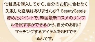 化粧品を購入してから、自分のお肌に合わなく失敗した経験はありませんか？ BeautyGateは貯めたポイントで、韓国最新コスメのサンプルを試す事ができるから、自分のお肌にマッチングするアイテムをGETできるんです。