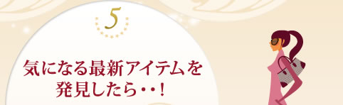 ５、気になる最新アイテムを発見したら・・！