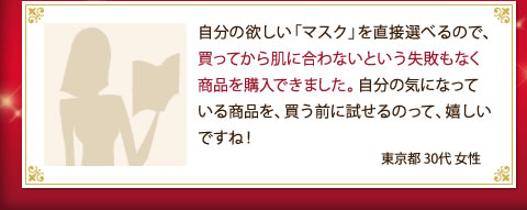 自分の欲しい「マスク」を直接選べるので、買ってから肌に合わないという失敗もなく商品を購入できました。自分の気になっている商品を、買う前に試せるのって、嬉しいですね！（東京都 30代 女性）