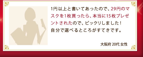 1円以上と書いてあったので、29円のマスクを1枚買ったら、本当に15枚プレゼントされたので、ビックリしました！自分で選べるところがすてきです。（大阪府 20代 女性）