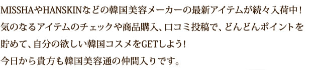 MISSHAやHANSKINなどの韓国美容メーカーの最新アイテムが続々入荷中！気のなるアイテムのチェックや商品購入、口コミ投稿で、どんどんポイントを貯めて、自分の欲しい韓国コスメをGETしよう！今日から貴方も韓国美容通の仲間入りです。