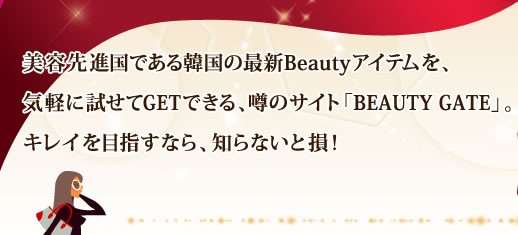 美容先進国である韓国の最新Beautyアイテムを、気軽に試せてGETできる、噂のサイト「BEAUTY GATE」。キレイを目指すなら、知らないと損！