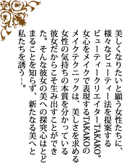 美しくなりたいと願う女性たちに、様々なビューティー法を提案するビューティークリエイターTAKAKO。女心をメイクで表現するTAKAKOのメイクテクニックは、美しさを求める女性の気持ちの本質を分かっている彼女だからこそ生み出すことができた。そんな彼女の美への探究心はとどまることを知らず、新たなる美へと私たちを誘う−−。