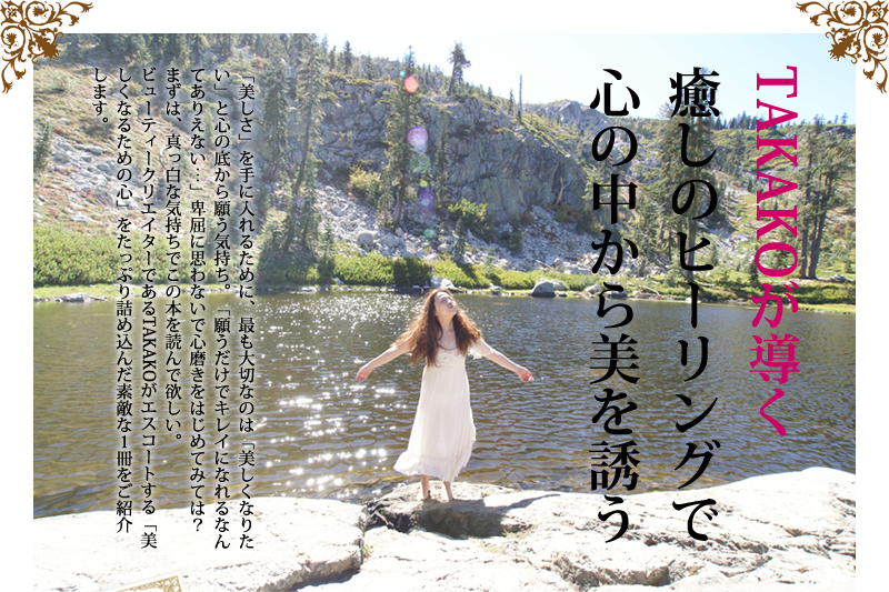 TAKAKOが導く癒しのヒーリングで心の中から美を誘う 「美しさ」を手に入れるために、最も大切なのは「美しくなりたい」と心の底から願う気持ち。「願うだけでキレイになれるなんてありえない…」卑屈に思わないで心磨きをはじめてみては?まずは、真っ白な気持ちでこの本を読んで欲しい。
ビューティークリエイターであるTAKAKOがエスコートする「美しくなるための心」をたっぷり詰め込んだ素敵な1冊をご紹介します。
