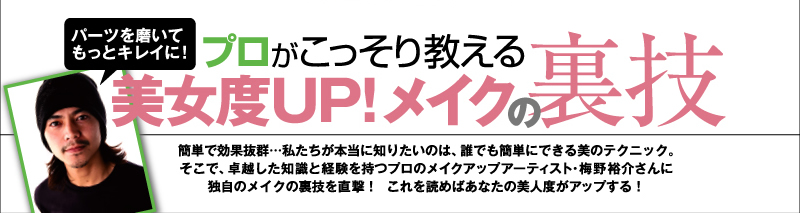 プロがこっそり教える　美女度UP! メイクの裏技　　簡単で効果抜群・・・私たちが本当に知りたいのは、誰でも簡単にできる美のテクニック。そこで、卓越した知識と経験を持つプロのメイクアップアーティスト・梅野祐介さんに独自のメイクの裏技を直撃!　これを読めばあなたの美人度がアップする！