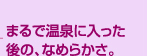 まるで温泉に入った後の、なめらかさ。