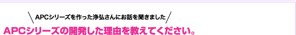 APCシリーズを作った浄弘さんにお話を聞きました