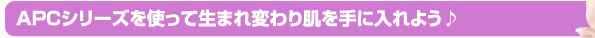 APCシリーズを使って生まれ変わり肌を手に入れよう♪