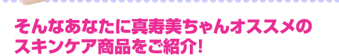 そんなあなたに真寿美ちゃんオススメのスキンケア商品をご紹介！