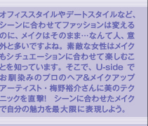 オフィススタイルやデートスタイルなど、シーンに合わせてファッションは変えるのに、メイクはそのまま…なんて人、意外と多いですよね。素敵な女性はメイクもシチュエーションに合わせて楽しむことを知っています。そこで、Usideでお馴染みのプロのヘア＆メイクアップアーティスト・梅野裕介さんに美のテクニックを直撃！　シーンに合わせたメイクで自分の魅力を最大限に表現しよう。