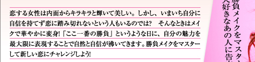 恋する女性は内面からキラキラと輝いて美しい。しかし、いまいち自分に自信を持てず恋に踏み切れないという人もいるのでは? そんなときはメイクで華やかに変身!「ここ一番の勝負」というような日に、自分の魅力を最大限に表現することで自然と自信が沸いてきます。勝負メイクをマスターして新しい恋にチャレンジしよう!