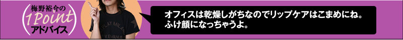 梅野裕介の1Pointアドバイス オフィスは乾燥しがちなのでリップケアはこまめにね。ふけ顔になっちゃうよ。