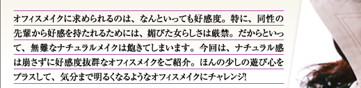 オフィスメイクに求められるのは、なんといっても好感度。特に、同性の先輩から好感を持たれるためには、媚びた女らしさは厳禁。だからといって、無難なナチュラルメイクは飽きてしまいます。今回は、ナチュラル感は崩さずに好感度抜群なオフィスメイクをご紹介。ほんの少しの遊び心をプラスして、気分まで明るくなるようなオフィスメイクにチャレンジ！