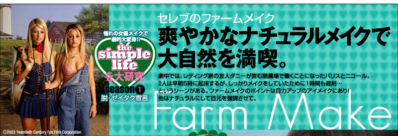 the simple lifeを大研究　憧れの女優メイクで劇的大変身!!　season1　脱・ゼイタク宣言セレブのファームメイクFarm Make　爽やかなナチュラルメイクで大自然を満喫　劇中では、レディング家の友人ダニーが営む酪農場で働くことになったパリスとニコール。２人は早朝5時に起床するが、しっかりメイクをしていたために1時間も遅刻…というシーンがある。ファームメイクのポイントは目力アップのアイメイクにあり！　他はナチュラルにして目元を強調させて。