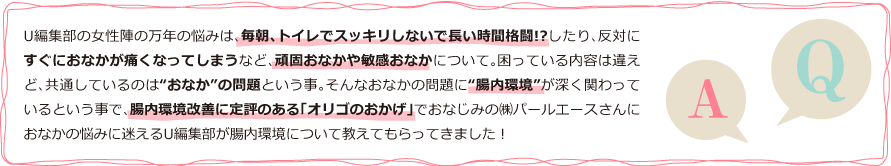 AQU編集部の女性陣の万年の悩みは、毎朝、トイレでスッキリしないで長い時間格闘!?したり、反対にすぐにおなかが痛くなってしまうなど、頑固おなかや敏感おなかについて。