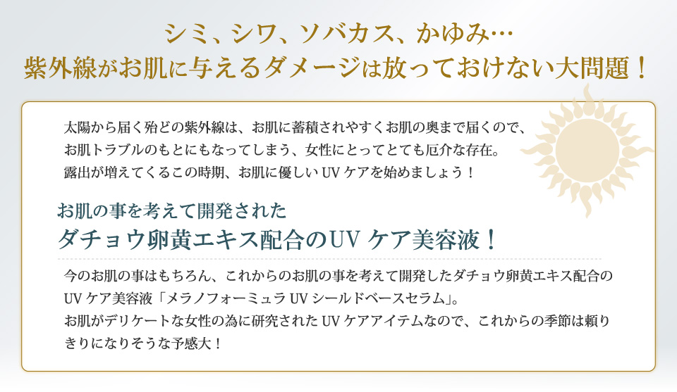 シミ、シワ、ソバカス、かゆみ…紫外線がお肌に与えるダメージは放っておけない大問題！太陽から届く殆どの紫外線は、お肌に蓄積されやすくお肌の奥まで届くので、お肌トラブルのもとにもなってしまう、女性にとってとても厄介な存在。露出が増えてくるこの時期、お肌に優しいUVケアを始めましょう！お肌の事を考えて開発されたダチョウ卵黄エキス配合のUVケア美容液！今のお肌の事はもちろん、これからのお肌の事を考えて開発したダチョウ卵黄エキス配合のUVケア美容液「メラノフォーミュラUVシールドベースセラム」。お肌がデリケートな女性の為に研究されたUVケアアイテムなので、これからの季節は頼りきりになりそうな予感大！